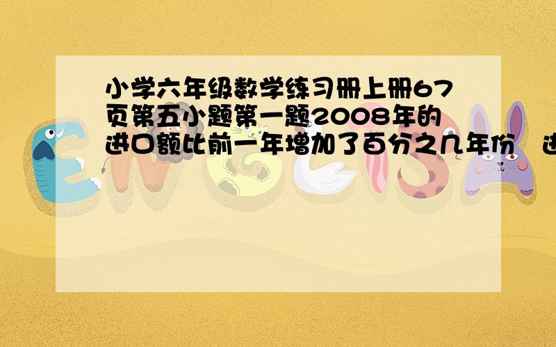 小学六年级数学练习册上册67页第五小题第一题2008年的进口额比前一年增加了百分之几年份进口额/亿元出口额/亿元2008年75802009年84962010年90108