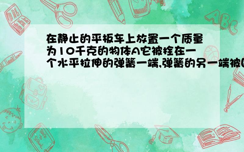 在静止的平板车上放置一个质量为10千克的物体A它被拴在一个水平拉伸的弹簧一端,弹簧的另一端被固定,且处静止状态,此时弹簧的拉力为5牛.当平板车从静止开始向右作加速运动,且加速度逐