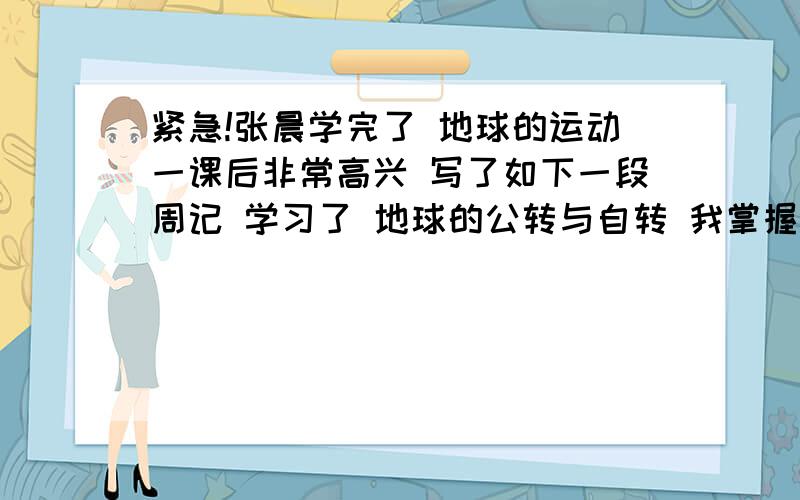 紧急!张晨学完了 地球的运动一课后非常高兴 写了如下一段周记 学习了 地球的公转与自转 我掌握了许多地理知识 明白了由于地球的自转形成了昼夜和昼夜交替 由于地球公转形成了四季和