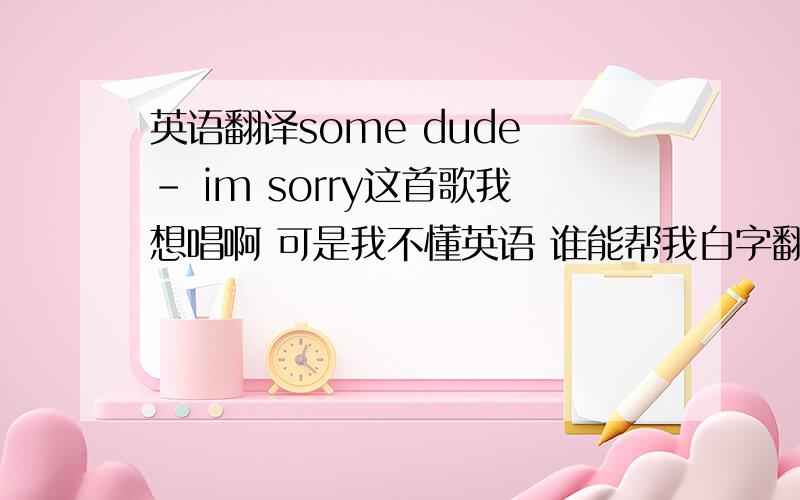 英语翻译some dude - im sorry这首歌我想唱啊 可是我不懂英语 谁能帮我白字翻译 不是翻译成中文比如 this is(你斯一斯) 还有一此如果找不到合适的词注 可以用拼音 比较注意发音的地方最好也说