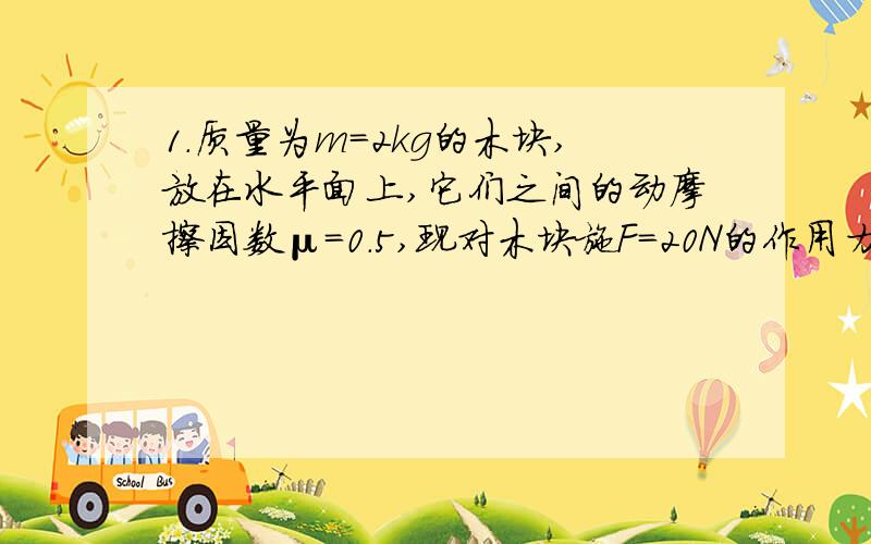 1．质量为m=2kg的木块,放在水平面上,它们之间的动摩擦因数μ=0.5,现对木块施F=20N的作用力,如图所示．木块运动4s后撤去力F到木块直到停止（g=10m/s2）．求：（1）有推力作用时木块的加速度为