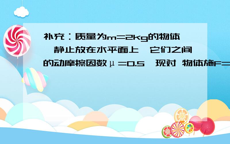 补充：质量为m=2kg的物体,静止放在水平面上,它们之间的动摩擦因数μ=0.5,现对 物体施F=10N的作用力,方向与水平成θ=370（sin370=0.6）角斜向上,如图9所示,物体运动4s后撤去力F到物体再停止时,求