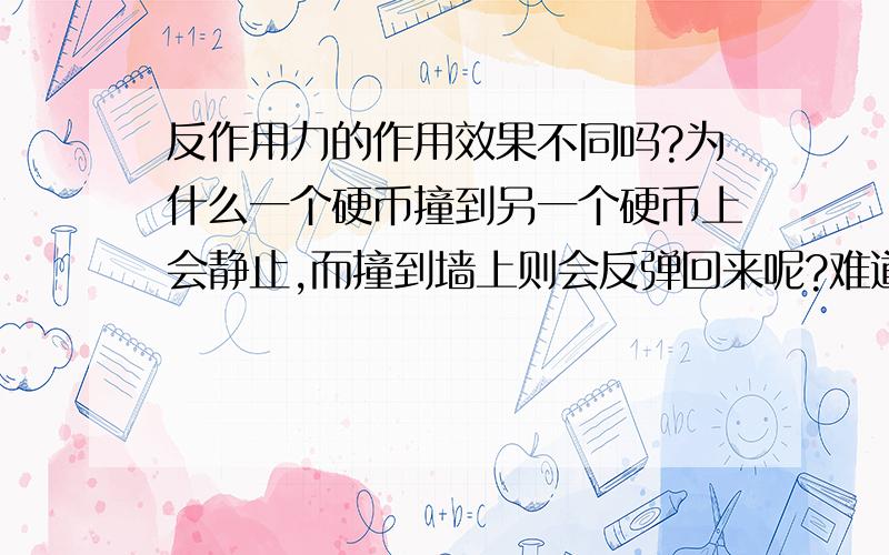 反作用力的作用效果不同吗?为什么一个硬币撞到另一个硬币上会静止,而撞到墙上则会反弹回来呢?难道不是同样都受到反作用力吗?