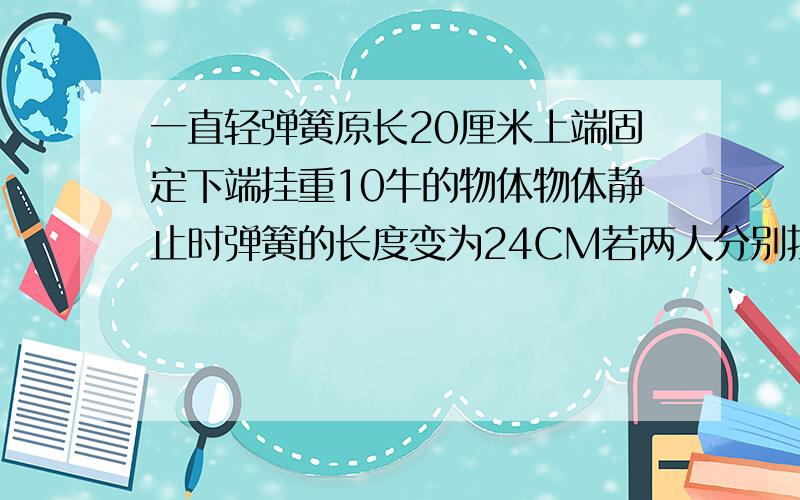 一直轻弹簧原长20厘米上端固定下端挂重10牛的物体物体静止时弹簧的长度变为24CM若两人分别拉住此弹簧的两端同时用30牛来拉