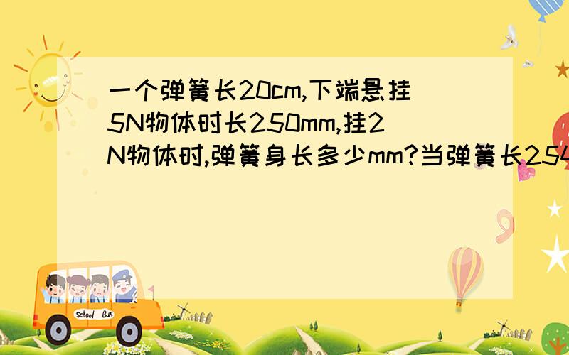 一个弹簧长20cm,下端悬挂5N物体时长250mm,挂2N物体时,弹簧身长多少mm?当弹簧长2545mm时,弹簧示数多