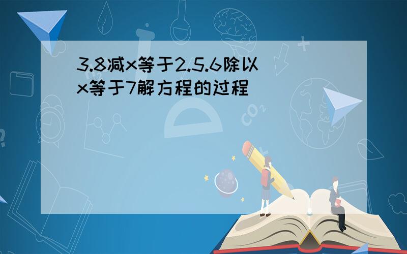 3.8减x等于2.5.6除以x等于7解方程的过程