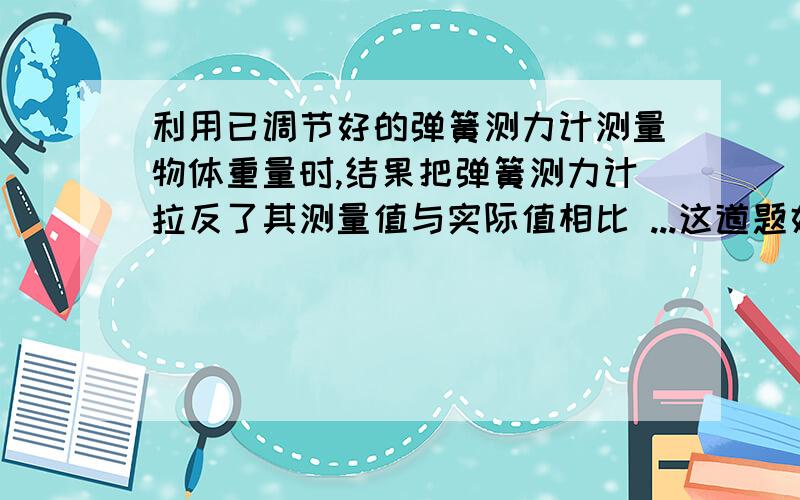 利用已调节好的弹簧测力计测量物体重量时,结果把弹簧测力计拉反了其测量值与实际值相比 ...这道题好像分几种情况,请一一说明