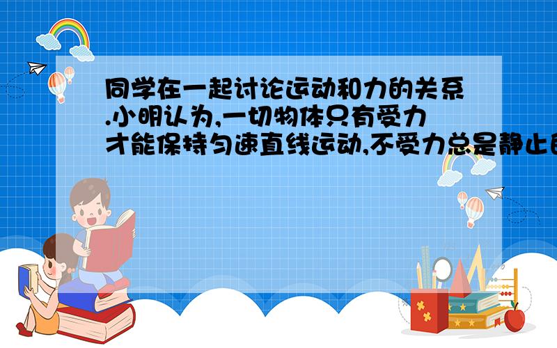 同学在一起讨论运动和力的关系.小明认为,一切物体只有受力才能保持匀速直线运动,不受力总是静止的；小华认为,一切物体只有受力才能保持静止,不受力总是做匀速运动.他们说得都对吗?为