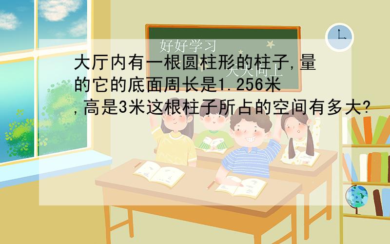 大厅内有一根圆柱形的柱子,量的它的底面周长是1.256米,高是3米这根柱子所占的空间有多大?