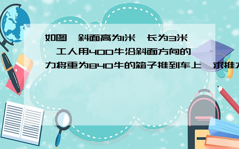 如图,斜面高为1米,长为3米,工人用400牛沿斜面方向的力将重为840牛的箱子推到车上,求推力做功和机械效