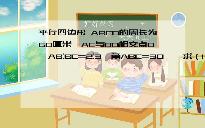 平行四边形 ABCD的周长为60厘米,AC与BD相交点O,AB:BC=2:3,角ABC=30°,求（1）平行四边形的面积（2)三角形ABC的面积（3）三角形BOC的面积