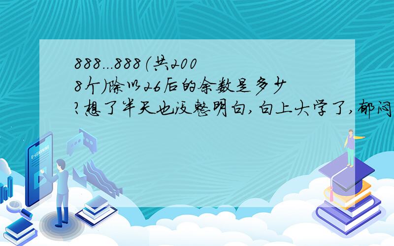 888...888（共2008个）除以26后的余数是多少?想了半天也没整明白,白上大学了,郁闷的要死,请高手给解决了,其中888888能被26除尽，用2008除以6得余数为4，即8888除以26得余数为22，实在是汗颜，唉