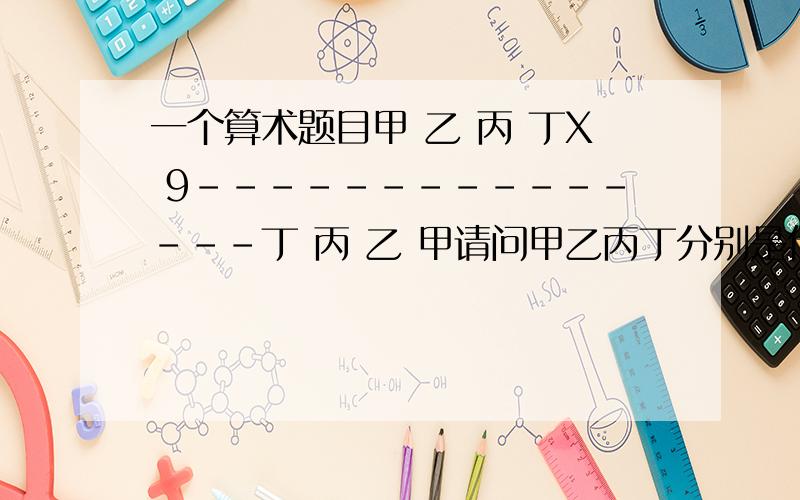 一个算术题目甲 乙 丙 丁X 9---------------丁 丙 乙 甲请问甲乙丙丁分别是什么数字大家想想啊```