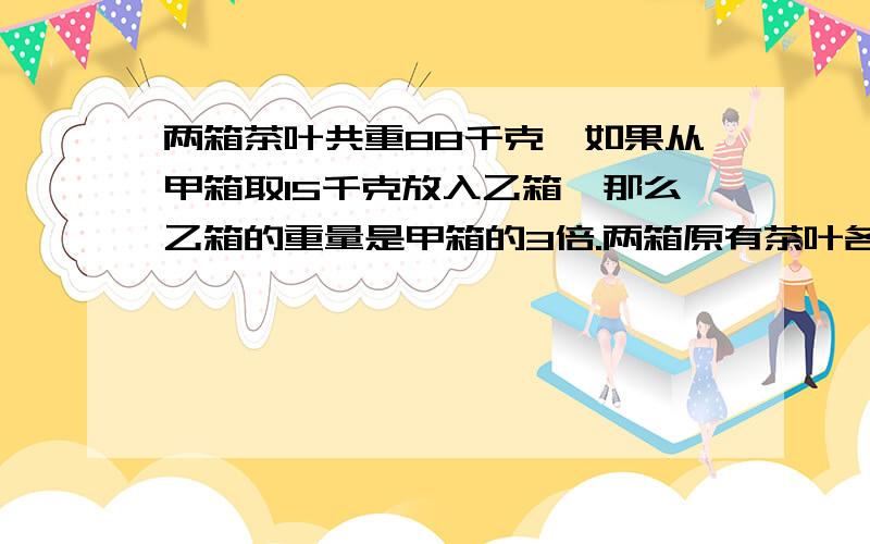 两箱茶叶共重88千克,如果从甲箱取15千克放入乙箱,那么乙箱的重量是甲箱的3倍.两箱原有茶叶各多少千克?