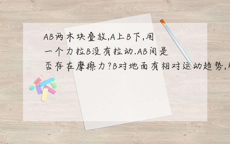 AB两木块叠放,A上B下,用一个力拉B没有拉动.AB间是否存在摩擦力?B对地面有相对运动趋势,那B对A也有运动趋势吗。顺便说下。答案是没有摩擦力得