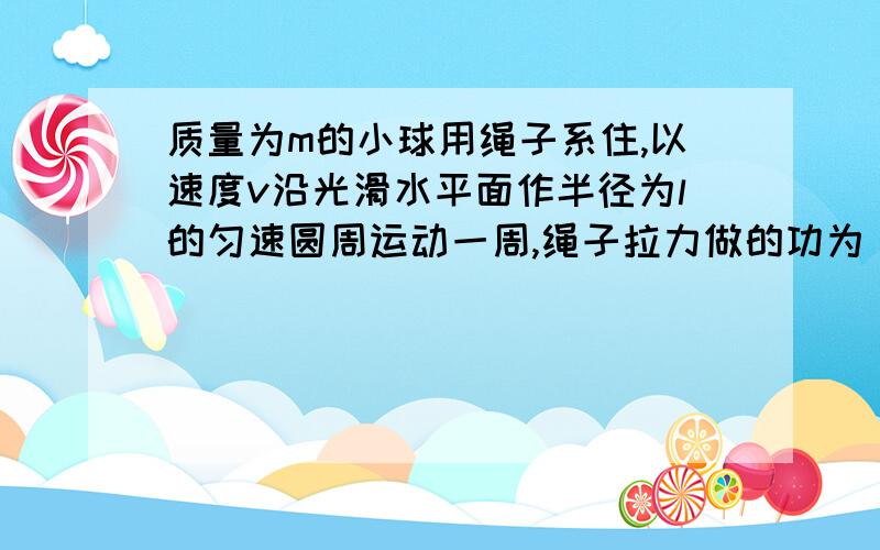 质量为m的小球用绳子系住,以速度v沿光滑水平面作半径为l的匀速圆周运动一周,绳子拉力做的功为