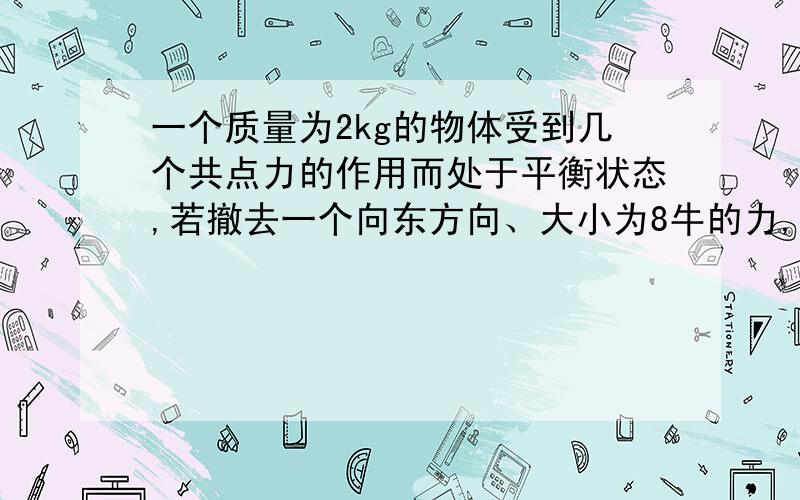 一个质量为2kg的物体受到几个共点力的作用而处于平衡状态,若撤去一个向东方向、大小为8牛的力,物体的加速度大小为多少N,方向为什么；若同时撤去一个方向向东大小为8N的力和一个方向向