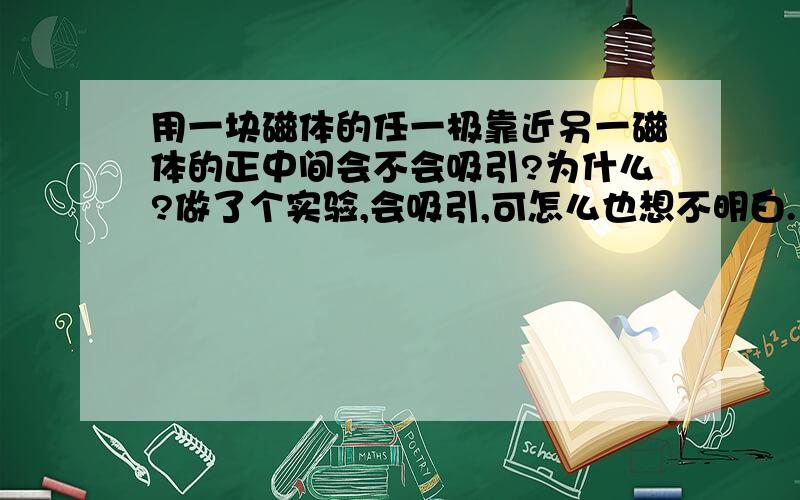 用一块磁体的任一极靠近另一磁体的正中间会不会吸引?为什么?做了个实验,会吸引,可怎么也想不明白.