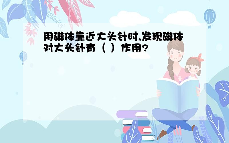 用磁体靠近大头针时,发现磁体对大头针有（ ）作用?