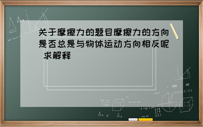 关于摩擦力的题目摩擦力的方向是否总是与物体运动方向相反呢 求解释