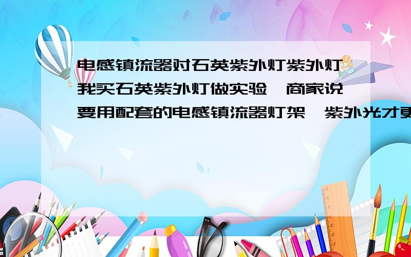 电感镇流器对石英紫外灯紫外灯我买石英紫外灯做实验,商家说要用配套的电感镇流器灯架,紫外光才更好,为什么呢?