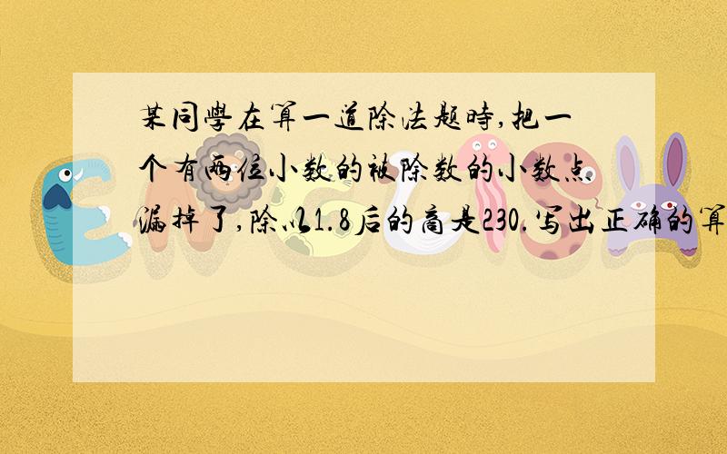 某同学在算一道除法题时,把一个有两位小数的被除数的小数点漏掉了,除以1.8后的商是230.写出正确的算式