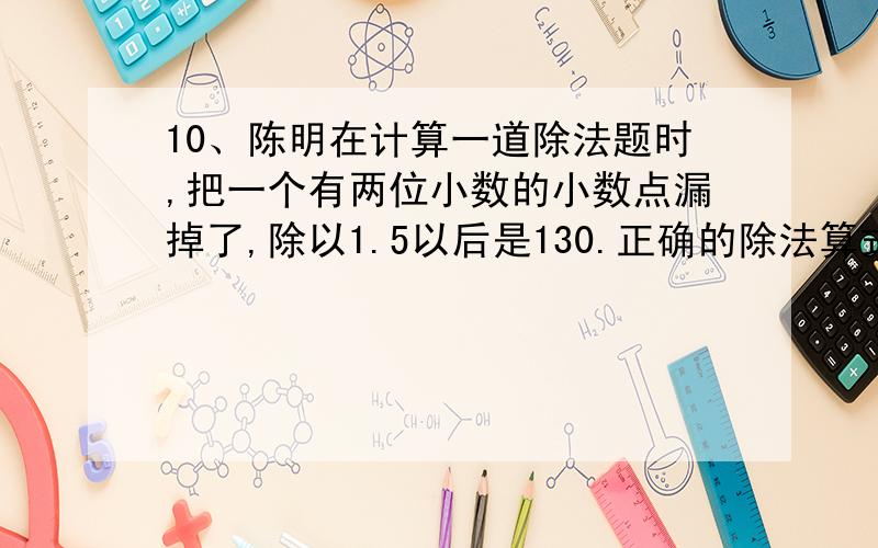 10、陈明在计算一道除法题时,把一个有两位小数的小数点漏掉了,除以1.5以后是130.正确的除法算式中的被陈明在计算一道除法题时,把一个有两位小数的小数点漏掉了,除以1.5以后是130.正确的