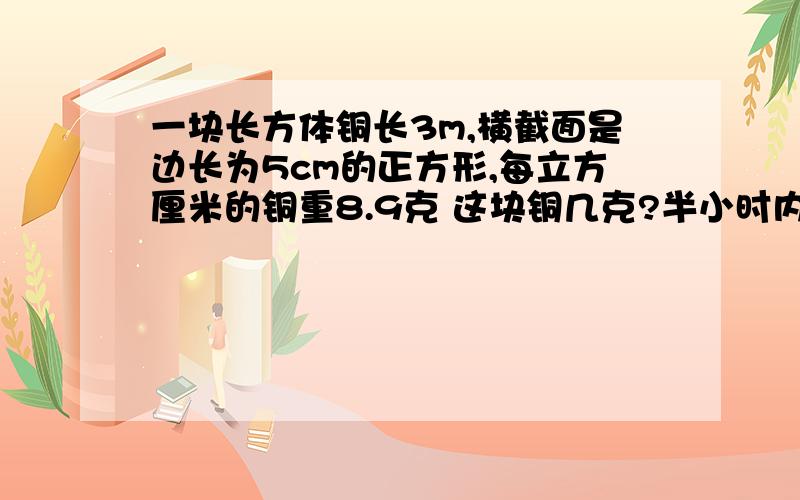 一块长方体铜长3m,横截面是边长为5cm的正方形,每立方厘米的铜重8.9克 这块铜几克?半小时内回答 555