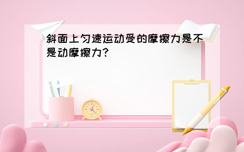 斜面上匀速运动受的摩擦力是不是动摩擦力?