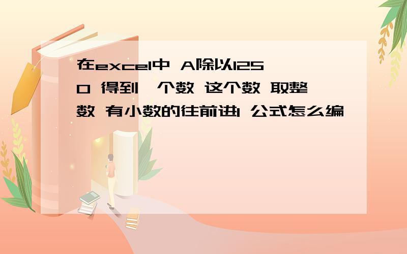 在excel中 A除以1250 得到一个数 这个数 取整数 有小数的往前进1 公式怎么编