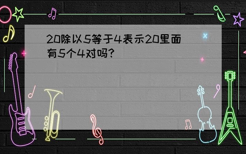 20除以5等于4表示20里面有5个4对吗?