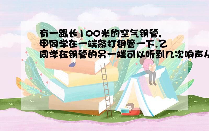 有一跟长100米的空气钢管,甲同学在一端敲打钢管一下,乙同学在钢管的另一端可以听到几次响声从一个问题上看到的.答案说的是4次如果对,为什么?不对,