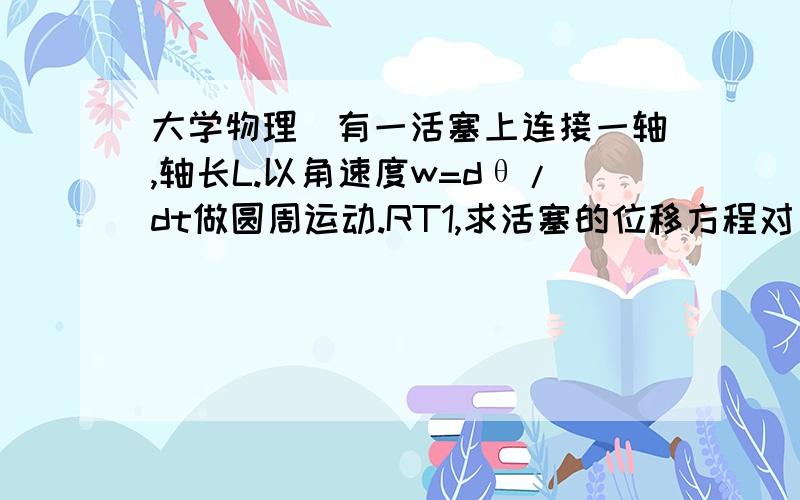 大学物理]有一活塞上连接一轴,轴长L.以角速度w=dθ/dt做圆周运动.RT1,求活塞的位移方程对θ的函数2,求活塞的速度(dx/dt)对时间的函数3,R很小的时候证明活塞做简谐运动..求解答啊给个思路也行.