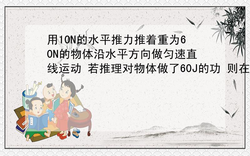 用10N的水平推力推着重为60N的物体沿水平方向做匀速直线运动 若推理对物体做了60J的功 则在这一过程中( )A.物体一定受到10N的摩擦力B.重力做的功一定为360JC.物体一定运动了1mD.物体一定运动