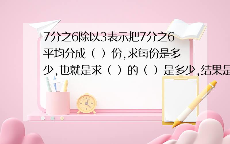 7分之6除以3表示把7分之6平均分成（ ）份,求每份是多少,也就是求（ ）的（ ）是多少,结果是（ ）