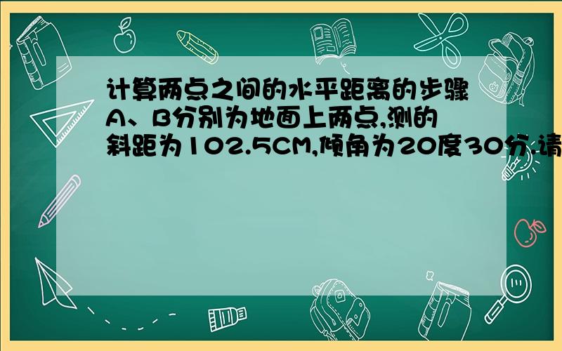 计算两点之间的水平距离的步骤A、B分别为地面上两点,测的斜距为102.5CM,倾角为20度30分.请问他的计算方法和步骤?