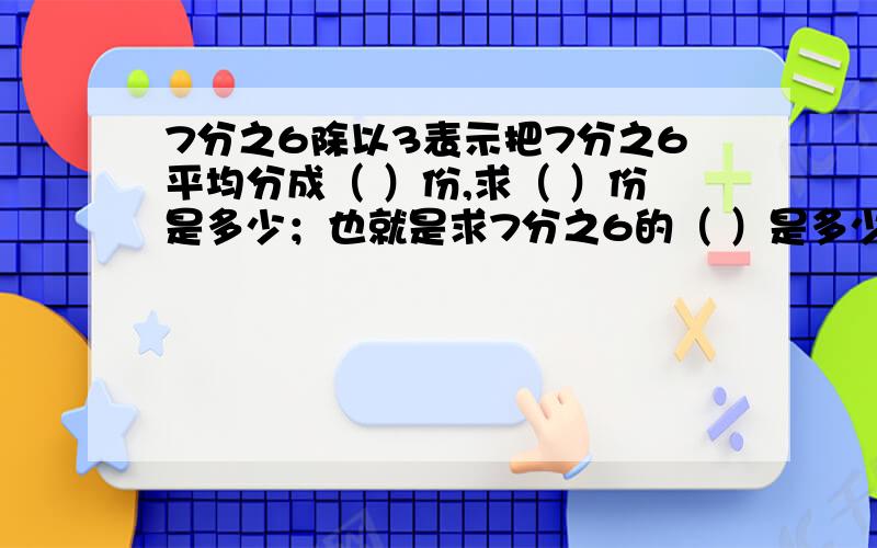 7分之6除以3表示把7分之6平均分成（ ）份,求（ ）份是多少；也就是求7分之6的（ ）是多少7分之6除以3表示把7分之6平均分成（ ）份,求（ ）份是多少；也就是求7分之6的（ ）是多少