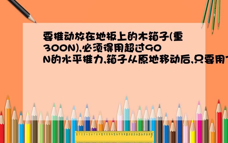 要推动放在地板上的木箱子(重300N),必须得用超过90N的水平推力,箱子从原地移动后,只要用75N的力就能使它继续做匀速运动,求最大静摩擦力和动摩擦因数.如果用50N的水平力推箱子,这时箱子受