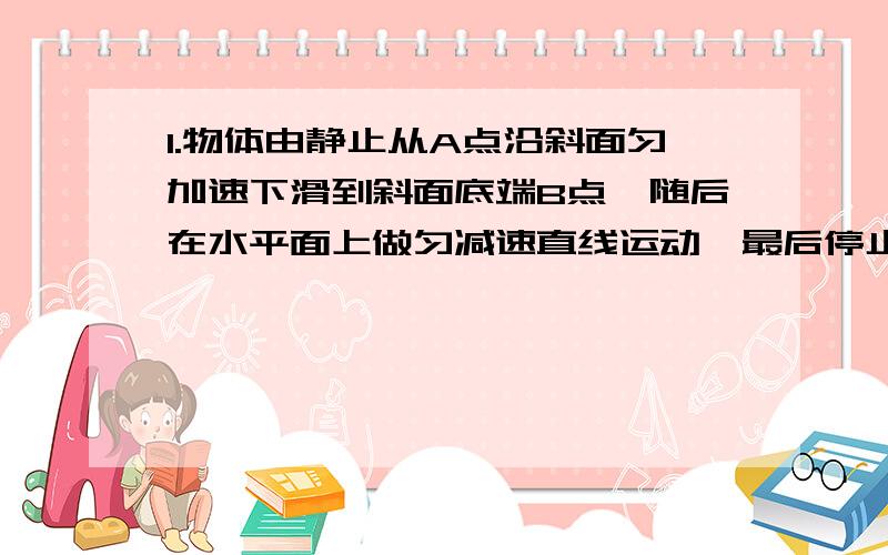 1.物体由静止从A点沿斜面匀加速下滑到斜面底端B点,随后在水平面上做匀减速直线运动,最后停止于C点,已知AB=4m,BC=6m,整个运动用时10秒,则沿AB和BC运动的加速度a1.a2大小分别是多少2.一物体初速