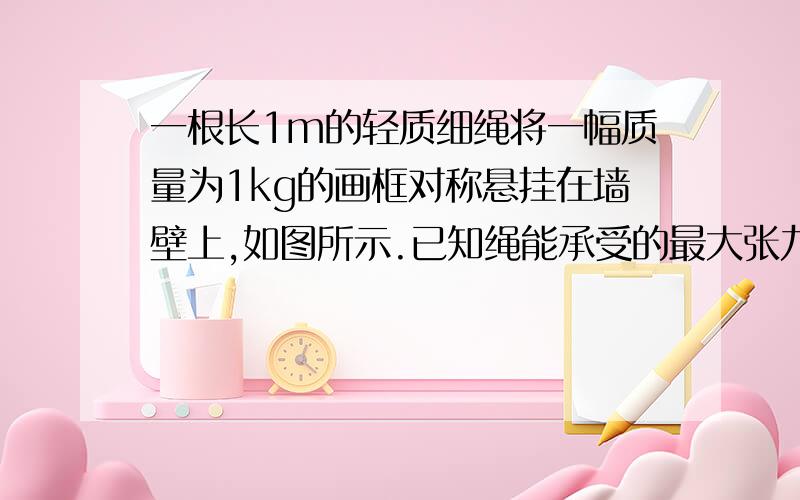 一根长1m的轻质细绳将一幅质量为1kg的画框对称悬挂在墙壁上,如图所示.已知绳能承受的最大张力10N,为使挂绳不断裂,画框中两个挂钉间的间距最大为多少?A、2分之根号3m B、2分之根号2m C、