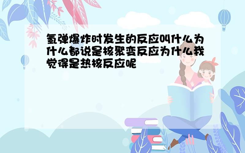 氢弹爆炸时发生的反应叫什么为什么都说是核聚变反应为什么我觉得是热核反应呢