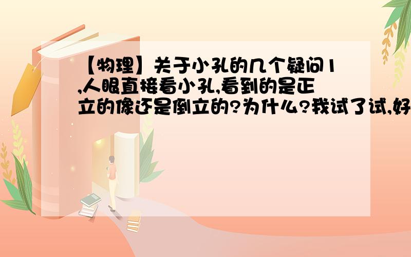 【物理】关于小孔的几个疑问1,人眼直接看小孔,看到的是正立的像还是倒立的?为什么?我试了试,好像是正的啊?不是应该是倒的么?2,我是近视眼,（不到眼睛时）为什么通过小一点的孔看东西