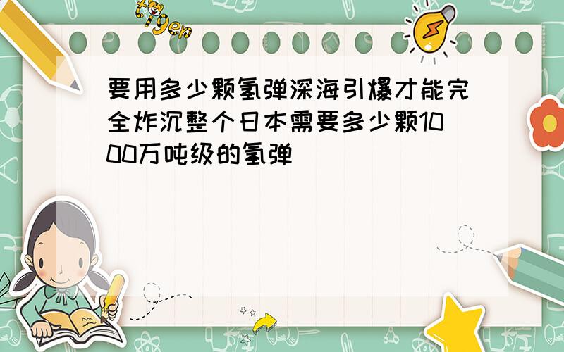 要用多少颗氢弹深海引爆才能完全炸沉整个日本需要多少颗1000万吨级的氢弹