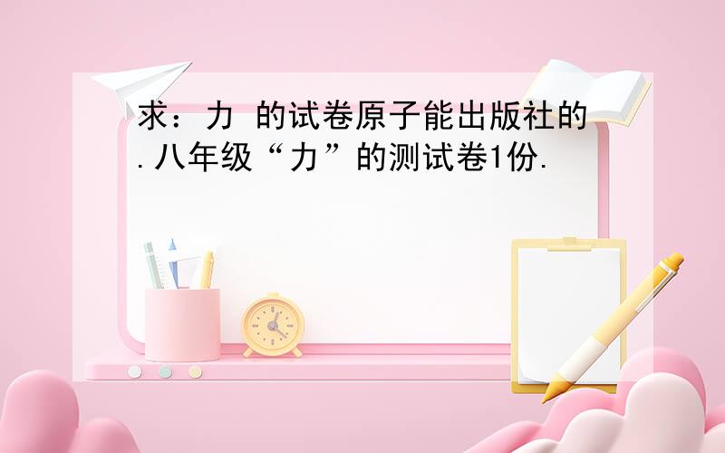 求：力 的试卷原子能出版社的.八年级“力”的测试卷1份.