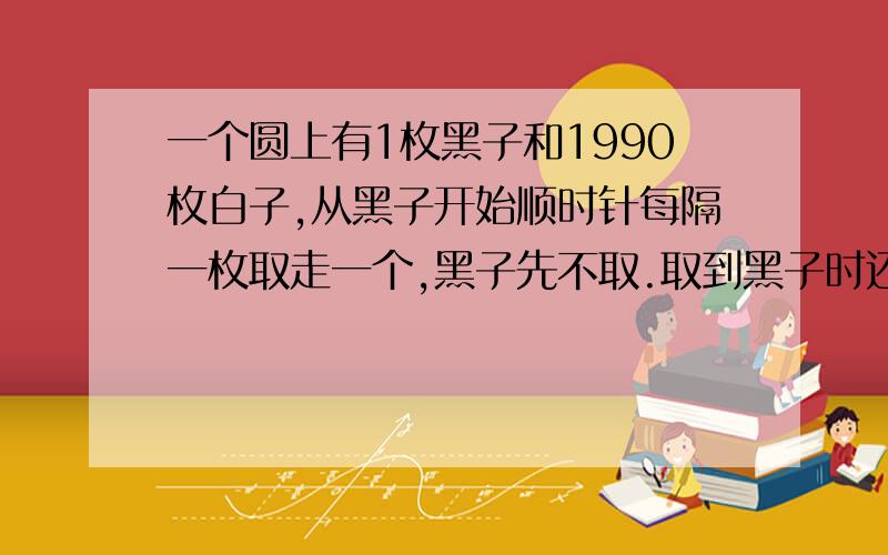 一个圆上有1枚黑子和1990枚白子,从黑子开始顺时针每隔一枚取走一个,黑子先不取.取到黑子时还有几个白子一个圆周上有一枚黑棋子和1990白棋子.从黑子开始顺时针方向每隔一枚取走一枚,黑