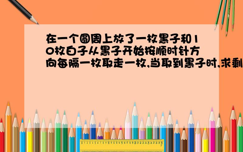 在一个圆周上放了一枚黑子和10枚白子从黑子开始按顺时针方向每隔一枚取走一枚,当取到黑子时,求剩多少白子如果放1枚黑子和200枚白子呢?