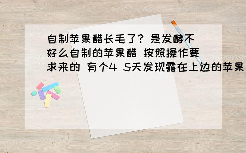 自制苹果醋长毛了? 是发酵不好么自制的苹果醋 按照操作要求来的 有个4 5天发现露在上边的苹果长毛了  是密封不好么 就在罐子上套了层保鲜膜 扎紧了口子  做葡萄酒的时候怎么就没长毛呢