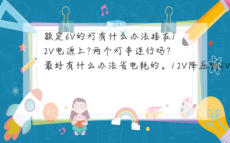 额定6V的灯有什么办法接在12V电源上?两个灯串连行吗?最好有什么办法省电耗的。12V降压到6V的变压器好像难买到啊。我实际装的是小电动机，不是灯，电动机额定电压是3.0-7.0V。而我摩托车