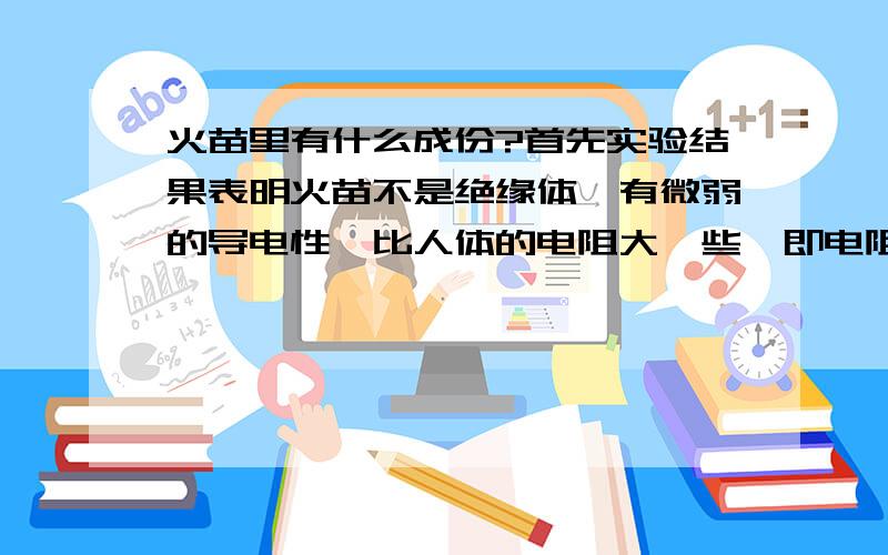 火苗里有什么成份?首先实验结果表明火苗不是绝缘体,有微弱的导电性,比人体的电阻大一些,即电阻并不等于无穷大.那么火苗为什么有微弱的导电性呢?火苗是由什么物质组成的呢?二氧化碳?