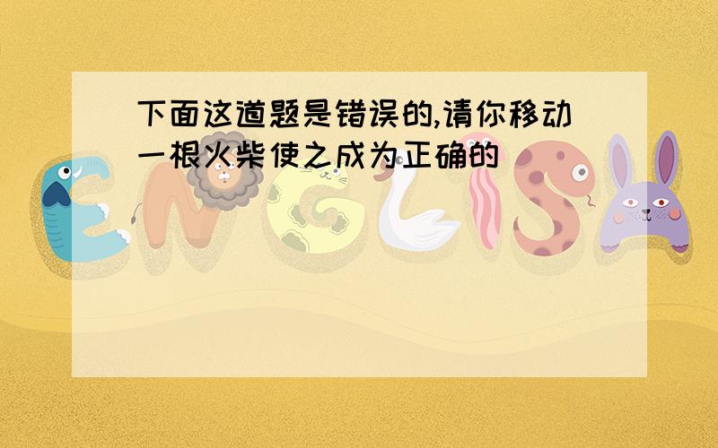 下面这道题是错误的,请你移动一根火柴使之成为正确的